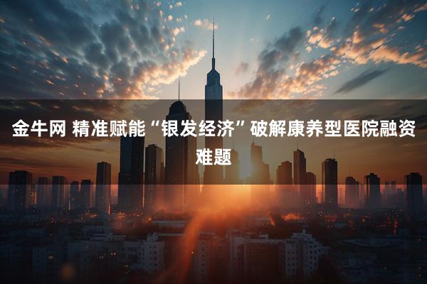 金牛网 精准赋能“银发经济”破解康养型医院融资难题
