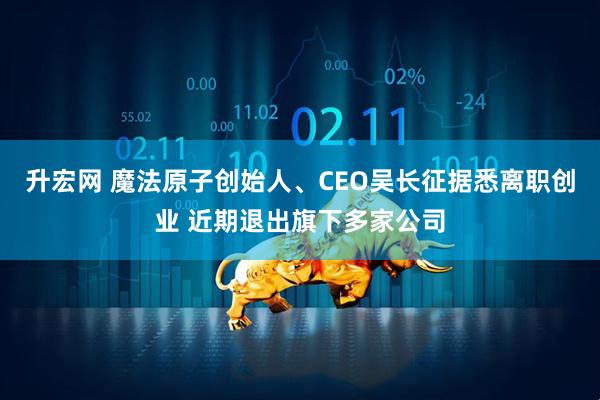 升宏网 魔法原子创始人、CEO吴长征据悉离职创业 近期退出旗下多家公司