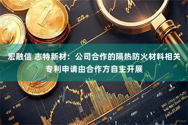 宏融信 志特新材：公司合作的隔热防火材料相关专利申请由合作方自主开展