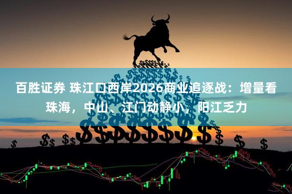 百胜证券 珠江口西岸2026商业追逐战：增量看珠海，中山、江门动静小，阳江乏力