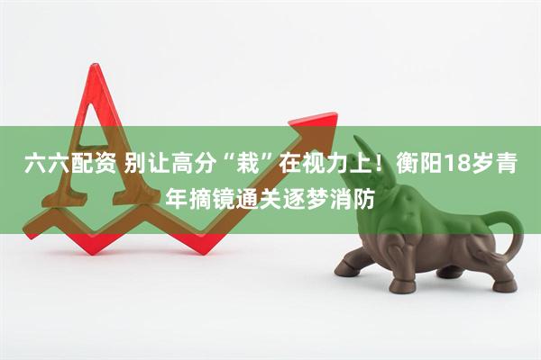 六六配资 别让高分“栽”在视力上！衡阳18岁青年摘镜通关逐梦消防