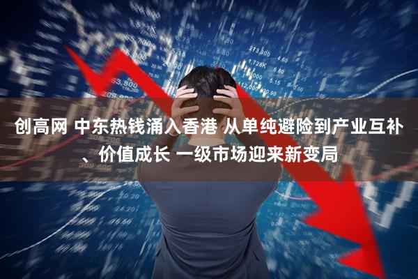 创高网 中东热钱涌入香港 从单纯避险到产业互补、价值成长 一级市场迎来新变局