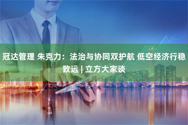 冠达管理 朱克力：法治与协同双护航 低空经济行稳致远 | 立方大家谈