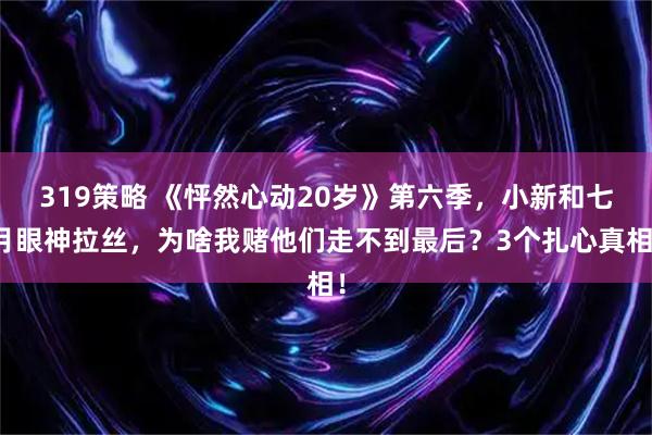 319策略 《怦然心动20岁》第六季，小新和七月眼神拉丝，为啥我赌他们走不到最后？3个扎心真相！