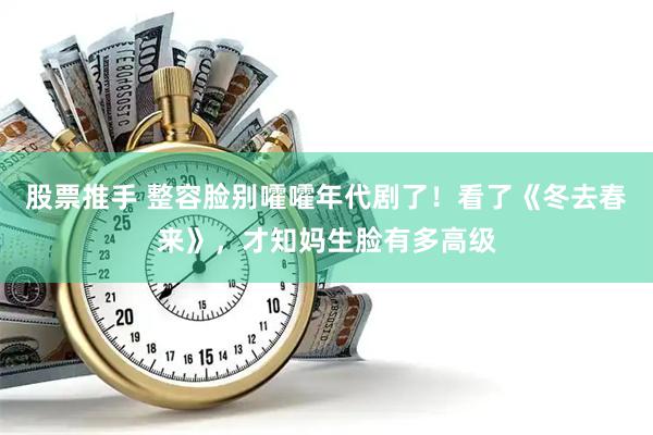 股票推手 整容脸别嚯嚯年代剧了!看了《冬去春来》,才知妈生脸有多高级