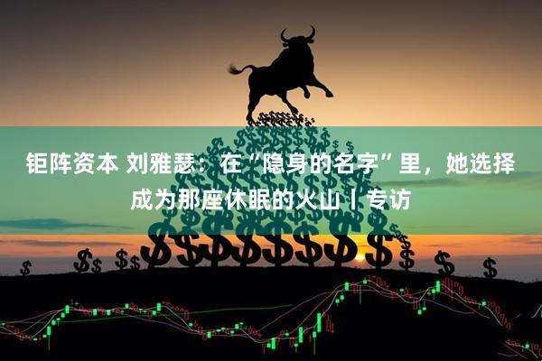 钜阵资本 刘雅瑟：在“隐身的名字”里，她选择成为那座休眠的火山丨专访