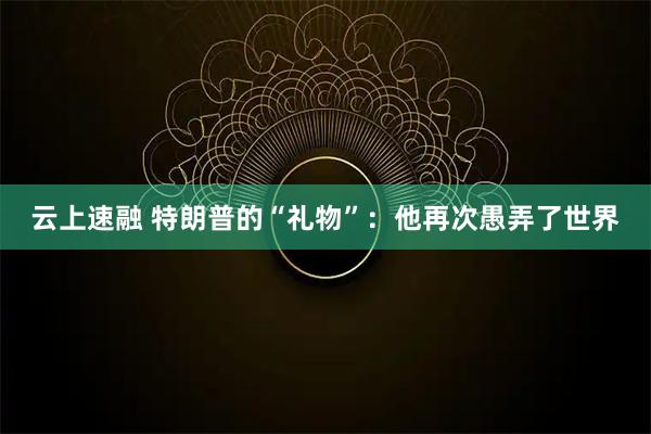 云上速融 特朗普的“礼物”：他再次愚弄了世界