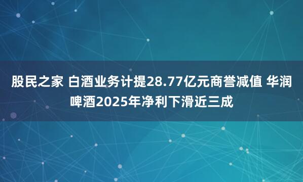 股民之家 白酒业务计提28.77亿元商誉减值 华润啤酒2025年净利下滑近三成
