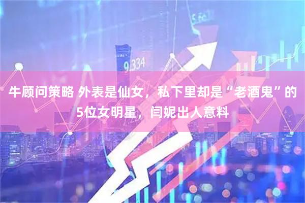 牛顾问策略 外表是仙女，私下里却是“老酒鬼”的5位女明星，闫妮出人意料