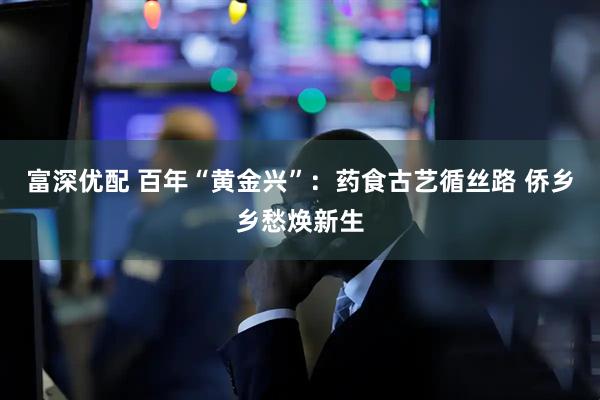 富深优配 百年“黄金兴”：药食古艺循丝路 侨乡乡愁焕新生