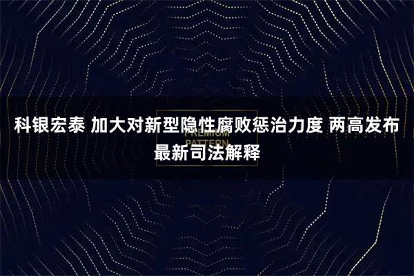 科银宏泰 加大对新型隐性腐败惩治力度 两高发布最新司法解释