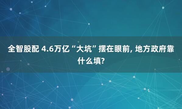 全智股配 4.6万亿“大坑”摆在眼前, 地方政府靠什么填?