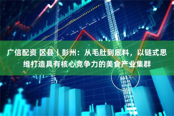 广信配资 区县丨彭州：从毛肚到底料，以链式思维打造具有核心竞争力的美食产业集群