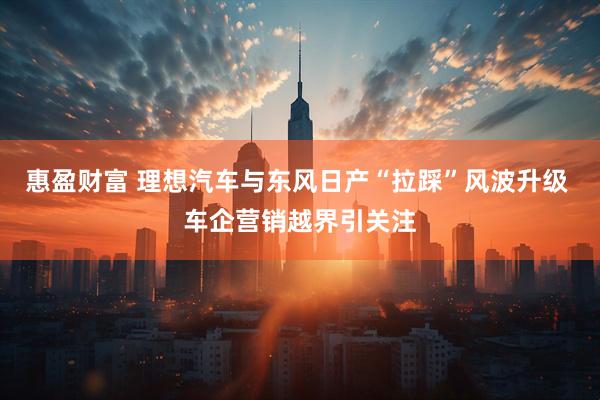 惠盈财富 理想汽车与东风日产“拉踩”风波升级 车企营销越界引关注