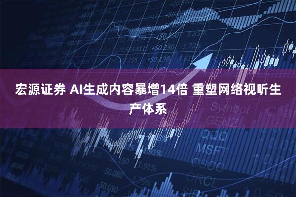 宏源证券 AI生成内容暴增14倍 重塑网络视听生产体系