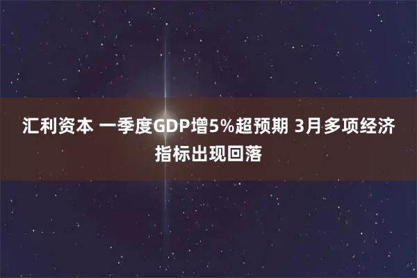 汇利资本 一季度GDP增5%超预期 3月多项经济指标出现回落
