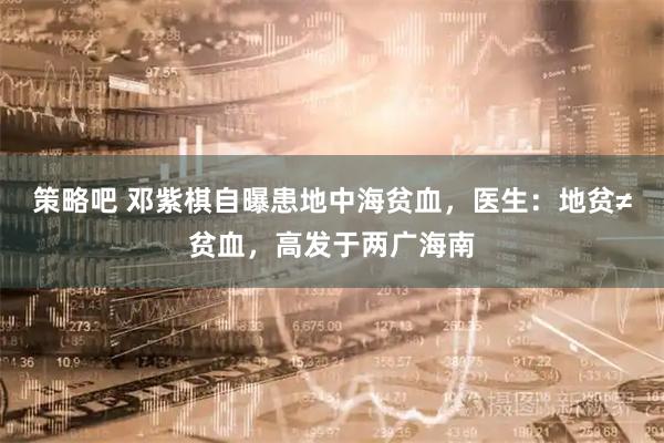 策略吧 邓紫棋自曝患地中海贫血，医生：地贫≠贫血，高发于两广海南