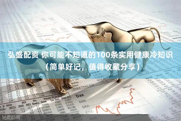 弘盛配资 你可能不知道的100条实用健康冷知识（简单好记，值得收藏分享）