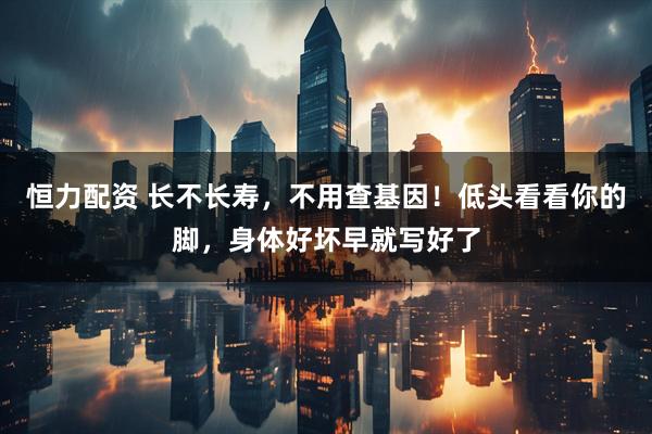 恒力配资 长不长寿，不用查基因！低头看看你的脚，身体好坏早就写好了