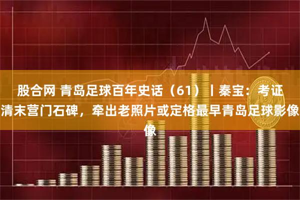 股合网 青岛足球百年史话（61）丨秦宝：考证清末营门石碑，牵出老照片或定格最早青岛足球影像