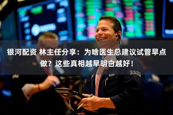 银河配资 林主任分享：为啥医生总建议试管早点做？这些真相越早明白越好！