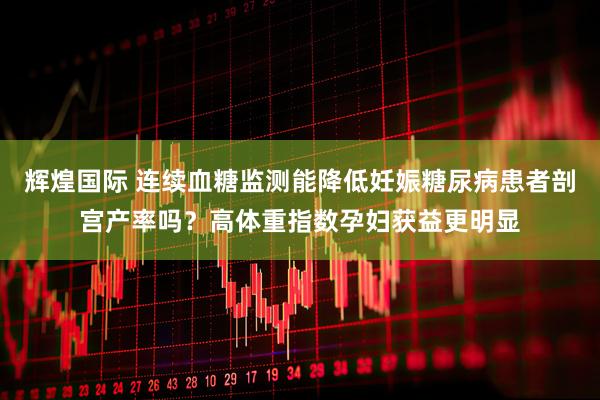 辉煌国际 连续血糖监测能降低妊娠糖尿病患者剖宫产率吗？高体重指数孕妇获益更明显