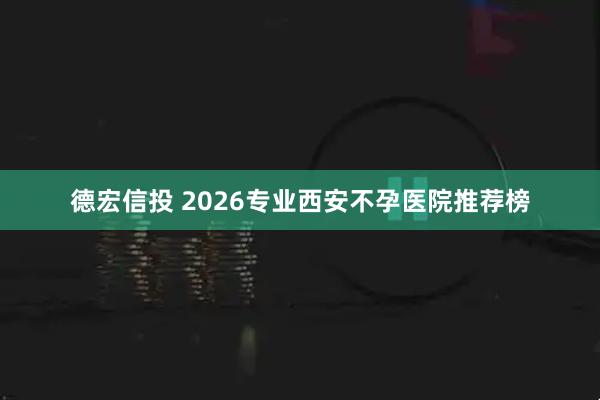 德宏信投 2026专业西安不孕医院推荐榜