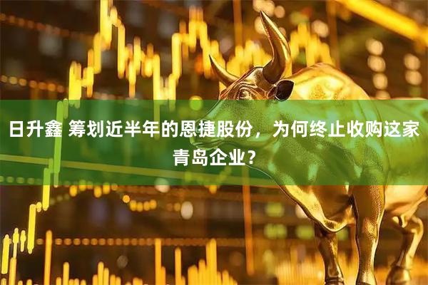 日升鑫 筹划近半年的恩捷股份，为何终止收购这家青岛企业？