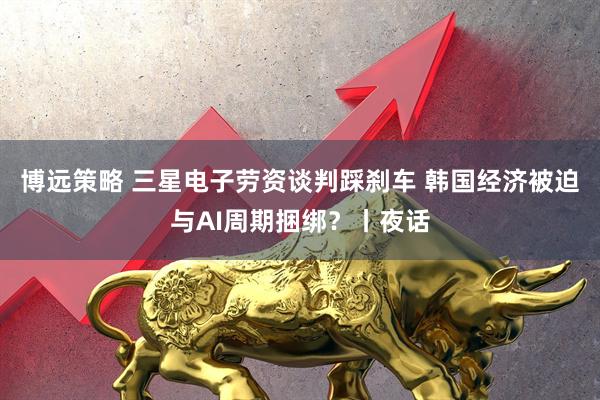 博远策略 三星电子劳资谈判踩刹车 韩国经济被迫与AI周期捆绑？丨夜话