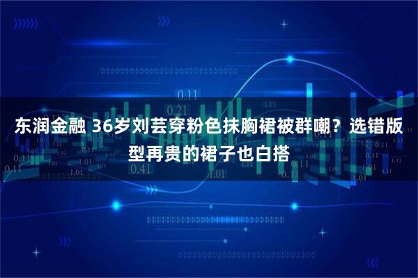 东润金融 36岁刘芸穿粉色抹胸裙被群嘲？选错版型再贵的裙子也白搭