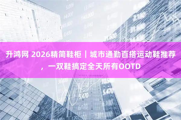 升鸿网 2026精简鞋柜|城市通勤百搭运动鞋推荐,一双鞋搞定全天所有OOTD