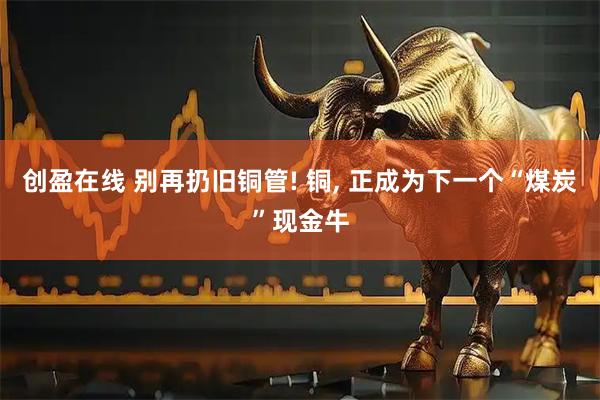 创盈在线 别再扔旧铜管! 铜, 正成为下一个“煤炭”现金牛