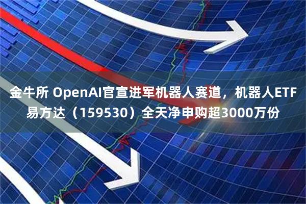 金牛所 OpenAI官宣进军机器人赛道，机器人ETF易方达（159530）全天净申购超3000万份