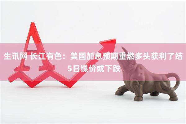 生讯网 长江有色：美国加息预期重燃多头获利了结 5日镍价或下跌