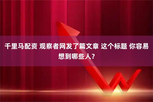 千里马配资 观察者网发了篇文章 这个标题 你容易想到哪些人？