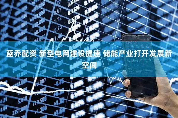 蓝乔配资 新型电网建设提速 储能产业打开发展新空间
