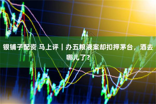 银铺子配资 马上评｜办五粮液案却扣押茅台，酒去哪儿了？
