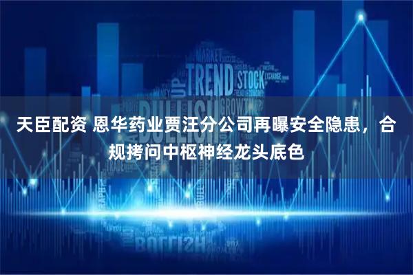 天臣配资 恩华药业贾汪分公司再曝安全隐患，合规拷问中枢神经龙头底色