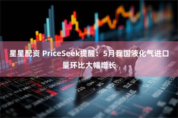 星星配资 PriceSeek提醒：5月我国液化气进口量环比大幅增长