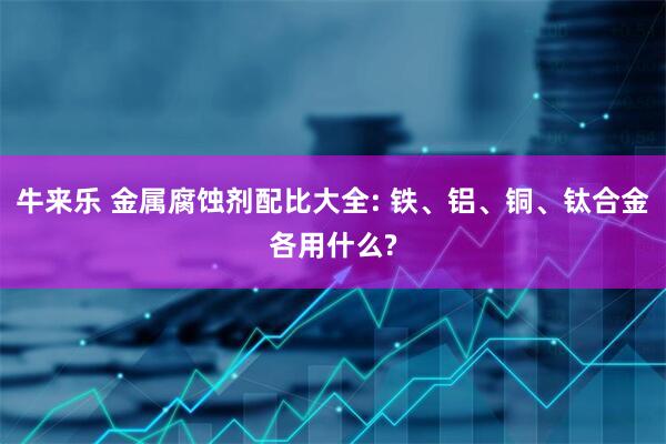 牛来乐 金属腐蚀剂配比大全: 铁、铝、铜、钛合金各用什么?
