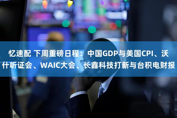 忆速配 下周重磅日程：中国GDP与美国CPI、沃什听证会、WAIC大会、长鑫科技打新与台积电财报