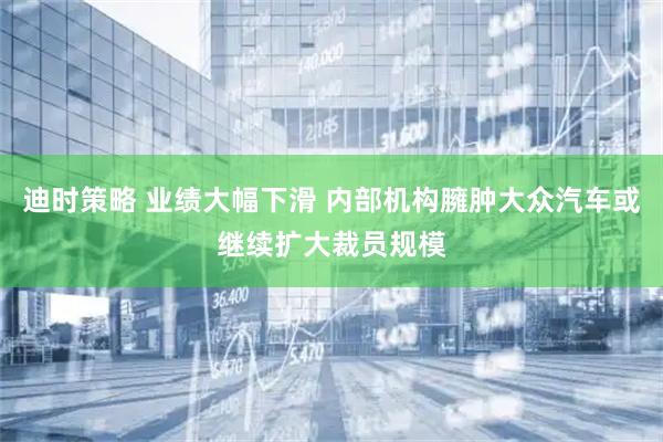 迪时策略 业绩大幅下滑 内部机构臃肿大众汽车或继续扩大裁员规模