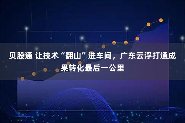 贝股通 让技术“翻山”进车间，广东云浮打通成果转化最后一公里