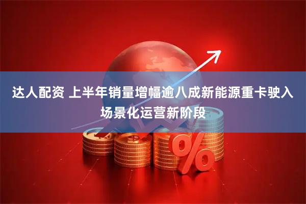达人配资 上半年销量增幅逾八成新能源重卡驶入场景化运营新阶段