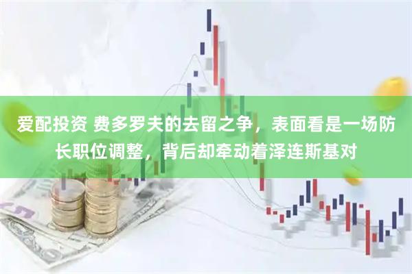 爱配投资 费多罗夫的去留之争，表面看是一场防长职位调整，背后却牵动着泽连斯基对