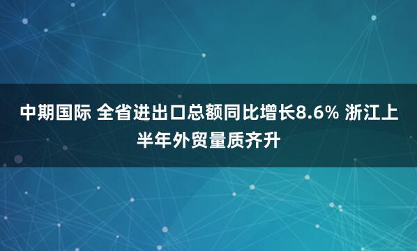 中期国际 全省进出口总额同比增长8.6% 浙江上半年外贸量质齐升