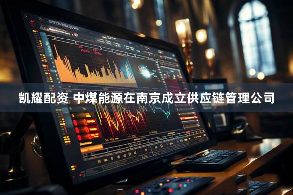 凯耀配资 中煤能源在南京成立供应链管理公司