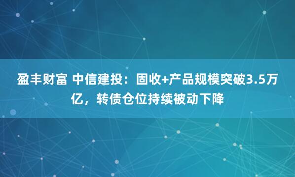盈丰财富 中信建投：固收+产品规模突破3.5万亿，转债仓位持续被动下降