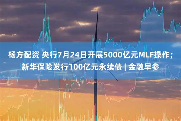 杨方配资 央行7月24日开展5000亿元MLF操作；新华保险发行100亿元永续债 | 金融早参