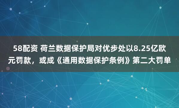 58配资 荷兰数据保护局对优步处以8.25亿欧元罚款，或成《通用数据保护条例》第二大罚单